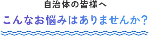 自治体の皆様へ こんなお悩みはありませんか？