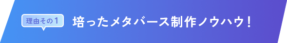 理由その 1｜培ったメタバース制作ノウハウ！