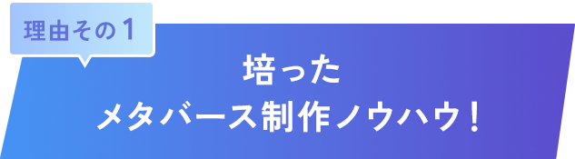 理由その 1｜培ったメタバース制作ノウハウ！