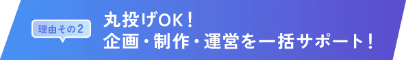 理由その 2｜丸投げOK！企画・制作・運営を一括サポート！