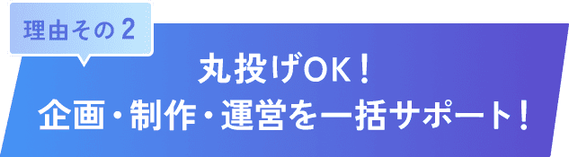 理由その 2｜丸投げOK！企画・制作・運営を一括サポート！