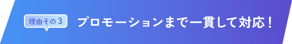 理由その 3｜プロモーションまで一貫して対応！