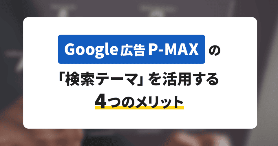 Google広告P-MAXの「検索テーマ」を活用する4つのメリット