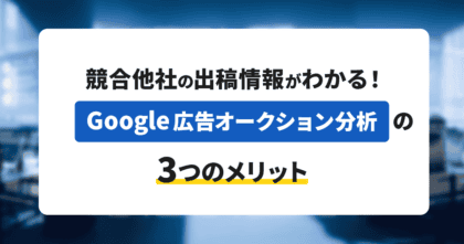 競合他社の出稿情報がわかる！Google広告オークション分析の3つのメリット 